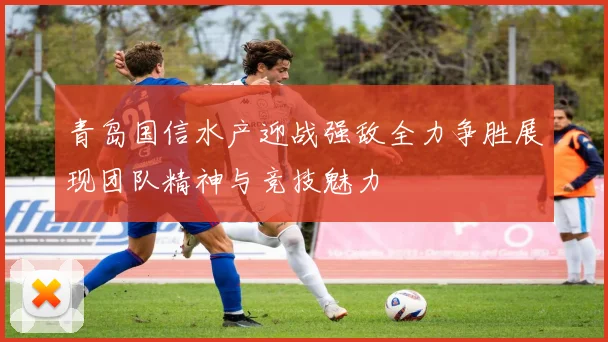 青岛国信水产迎战强敌全力争胜展现团队精神与竞技魅力