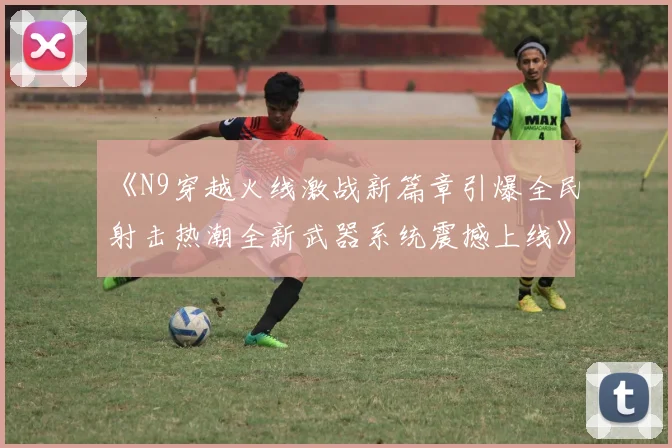 《N9穿越火线激战新篇章引爆全民射击热潮全新武器系统震撼上线》