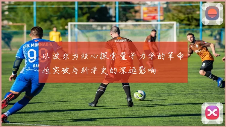 以波尔为核心探索量子力学的革命性突破与科学史的深远影响