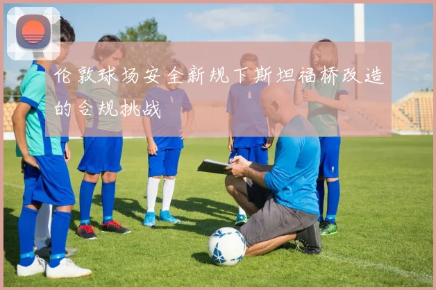 伦敦球场安全新规下斯坦福桥改造的合规挑战