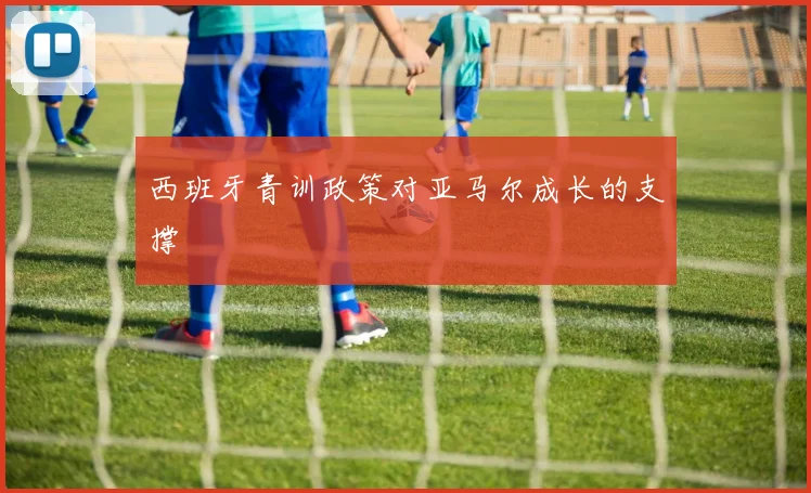 西班牙青训政策对亚马尔成长的支撑