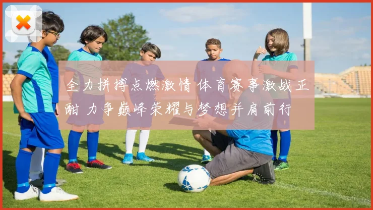 全力拼搏点燃激情 体育赛事激战正酣 力争巅峰荣耀与梦想并肩前行