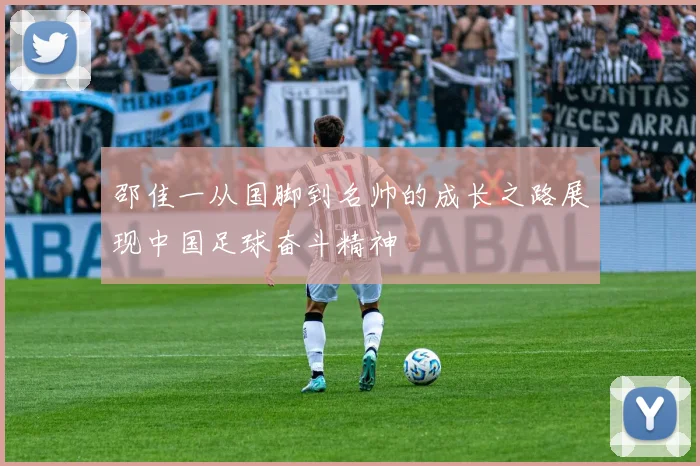 邵佳一从国脚到名帅的成长之路展现中国足球奋斗精神