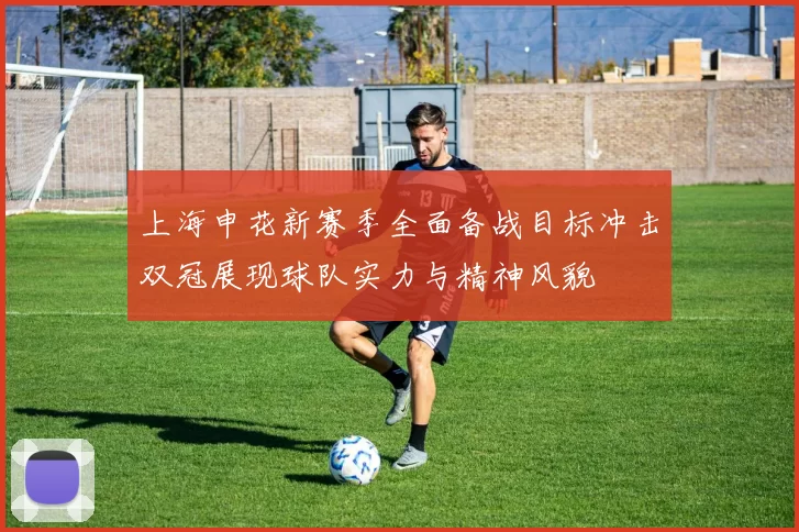 上海申花新赛季全面备战目标冲击双冠展现球队实力与精神风貌