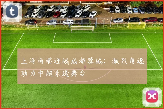 上海海港迎战成都蓉城：激烈角逐助力中超乐透舞台