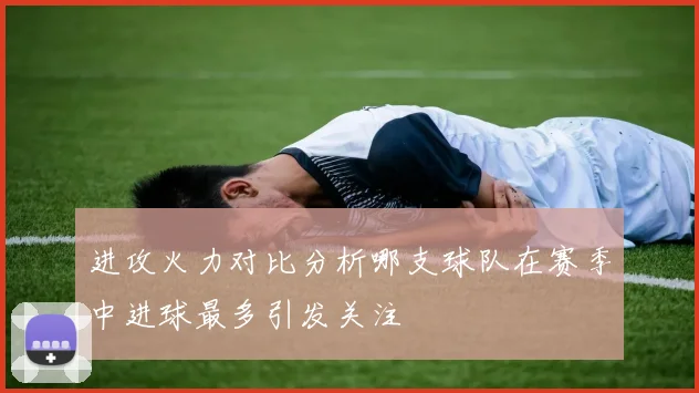 进攻火力对比分析哪支球队在赛季中进球最多引发关注