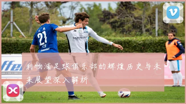 利物浦足球俱乐部的辉煌历史与未来展望深入解析