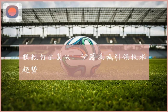 颗粒打法复兴：伊藤美诚引领技术趋势
