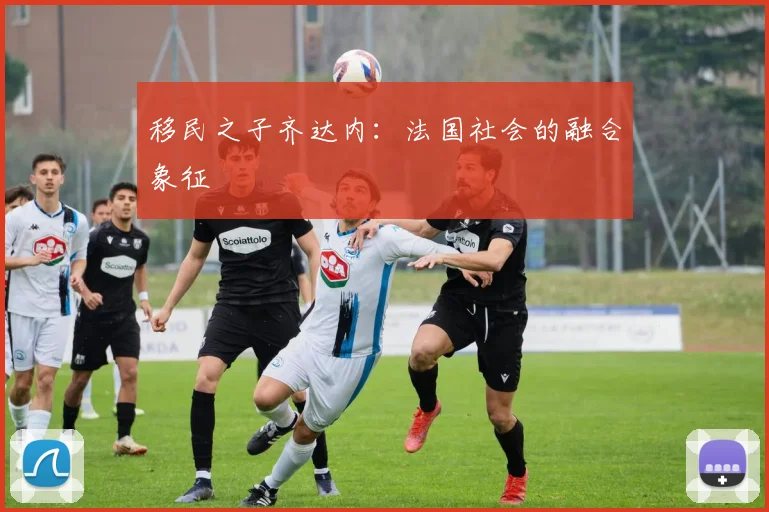 移民之子齐达内：法国社会的融合象征
