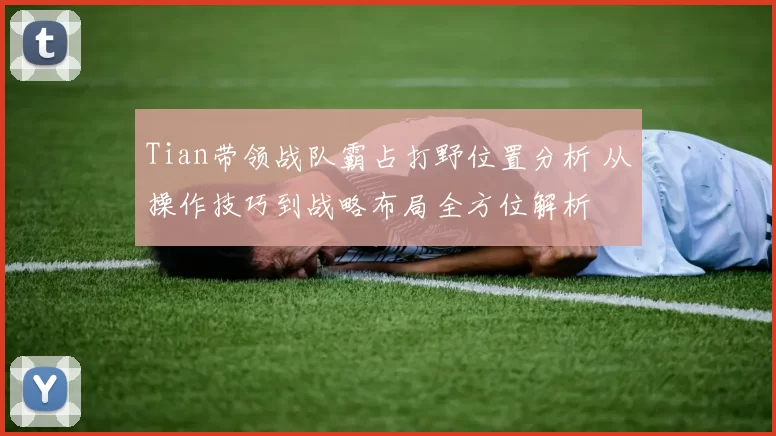 Tian带领战队霸占打野位置分析 从操作技巧到战略布局全方位解析