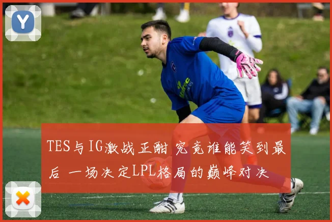 TES与IG激战正酣 究竟谁能笑到最后 一场决定LPL格局的巅峰对决