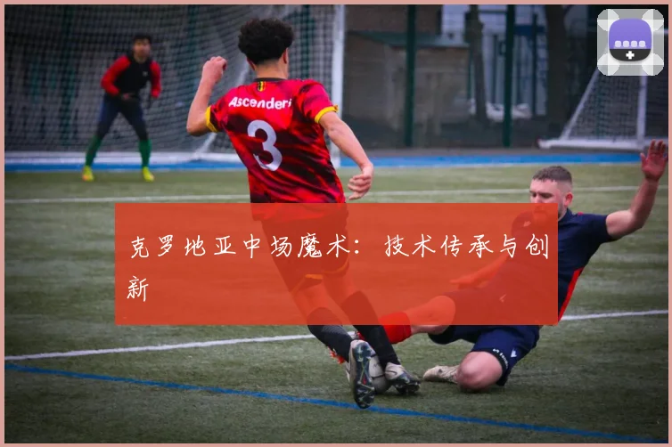 克罗地亚中场魔术：技术传承与创新