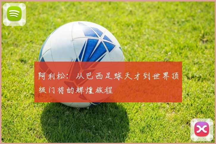 阿利松：从巴西足球天才到世界顶级门将的辉煌旅程