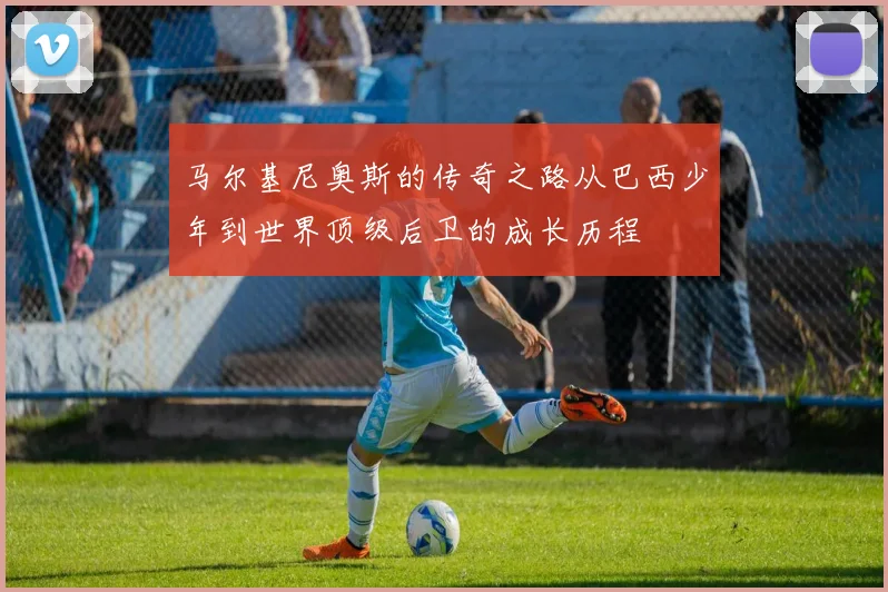 马尔基尼奥斯的传奇之路从巴西少年到世界顶级后卫的成长历程